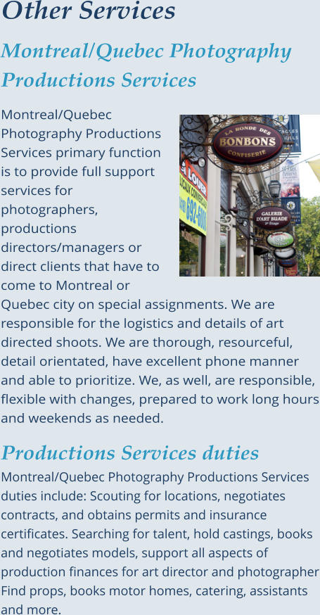 Other Services Montreal/Quebec Photography Productions Services  Montreal/Quebec Photography Productions Services primary function is to provide full support services for photographers, productions directors/managers or direct clients that have to come to Montreal or Quebec city on special assignments. We are responsible for the logistics and details of art directed shoots. We are thorough, resourceful, detail orientated, have excellent phone manner and able to prioritize. We, as well, are responsible, flexible with changes, prepared to work long hours and weekends as needed.  Productions Services dutiesMontreal/Quebec Photography Productions Services duties include: Scouting for locations, negotiates contracts, and obtains permits and insurance certificates. Searching for talent, hold castings, books and negotiates models, support all aspects of production finances for art director and photographer Find props, books motor homes, catering, assistants and more.