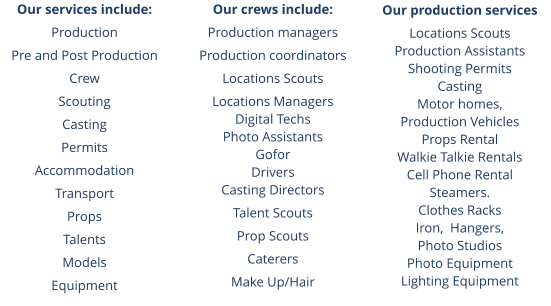 Our services include: Production Pre and Post Production Crew Scouting Casting Permits Accommodation Transport Props Talents Models Equipment  Our crews include: Production managers Production coordinators Locations Scouts Locations Managers Digital Techs Photo Assistants Gofor Drivers Casting Directors Talent Scouts Prop Scouts Caterers Make Up/Hair Our production services Locations Scouts Production Assistants Shooting Permits Casting Motor homes,  Production Vehicles Props Rental Walkie Talkie Rentals Cell Phone Rental Steamers.  Clothes Racks Iron,  Hangers,  Photo Studios Photo Equipment Lighting Equipment